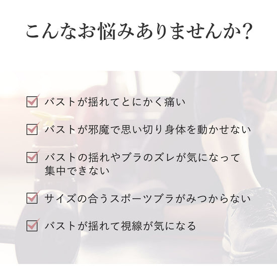 こんなお悩みありませんか?バストが揺れてとにかく痛い、バストが邪魔で思い切り身体を動かせない、バストの揺れやブラのズレが気になって集中できない、サイズの合うスポーツブラが見つからない、バストが揺れて視線が気になる
