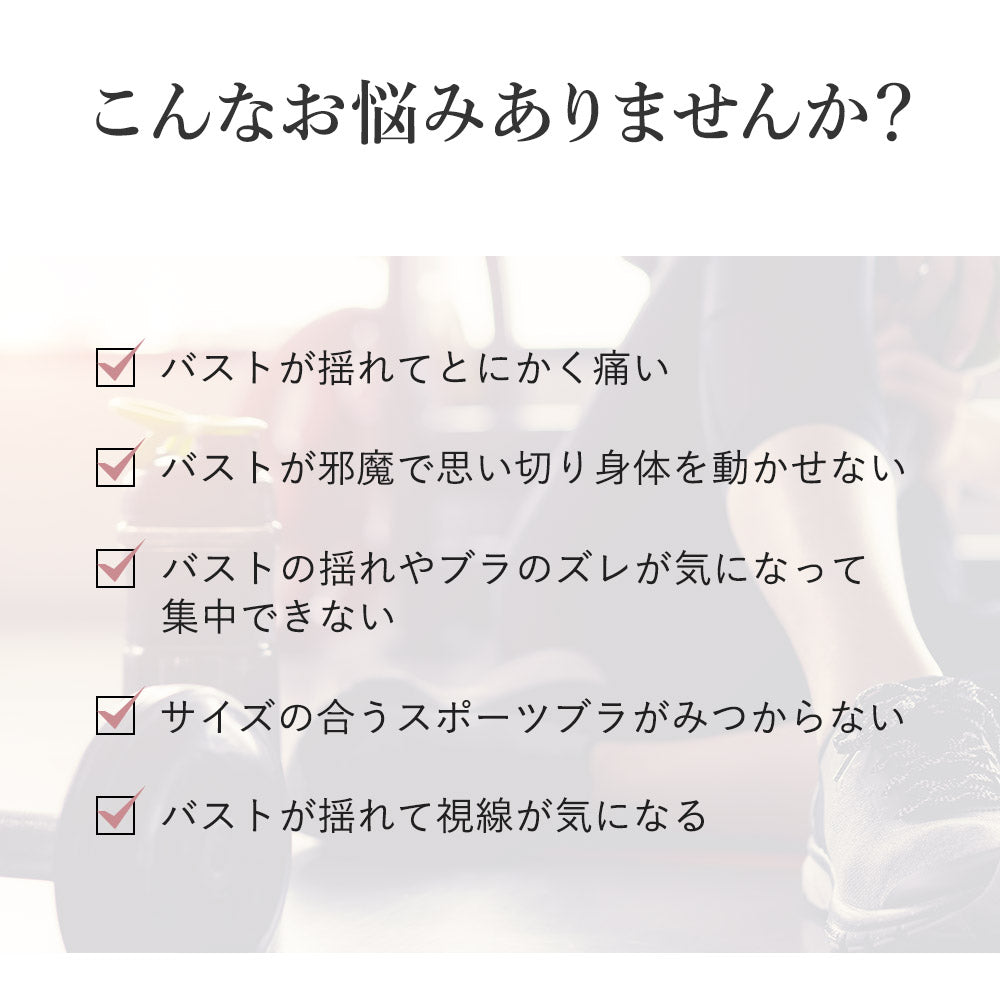 こんなお悩みありませんか?バストが揺れてとにかく痛い、バストが邪魔で思い切り身体を動かせない、バストの揺れやブラのズレが気になって集中できない、サイズの合うスポーツブラが見つからない、バストが揺れて視線が気になる