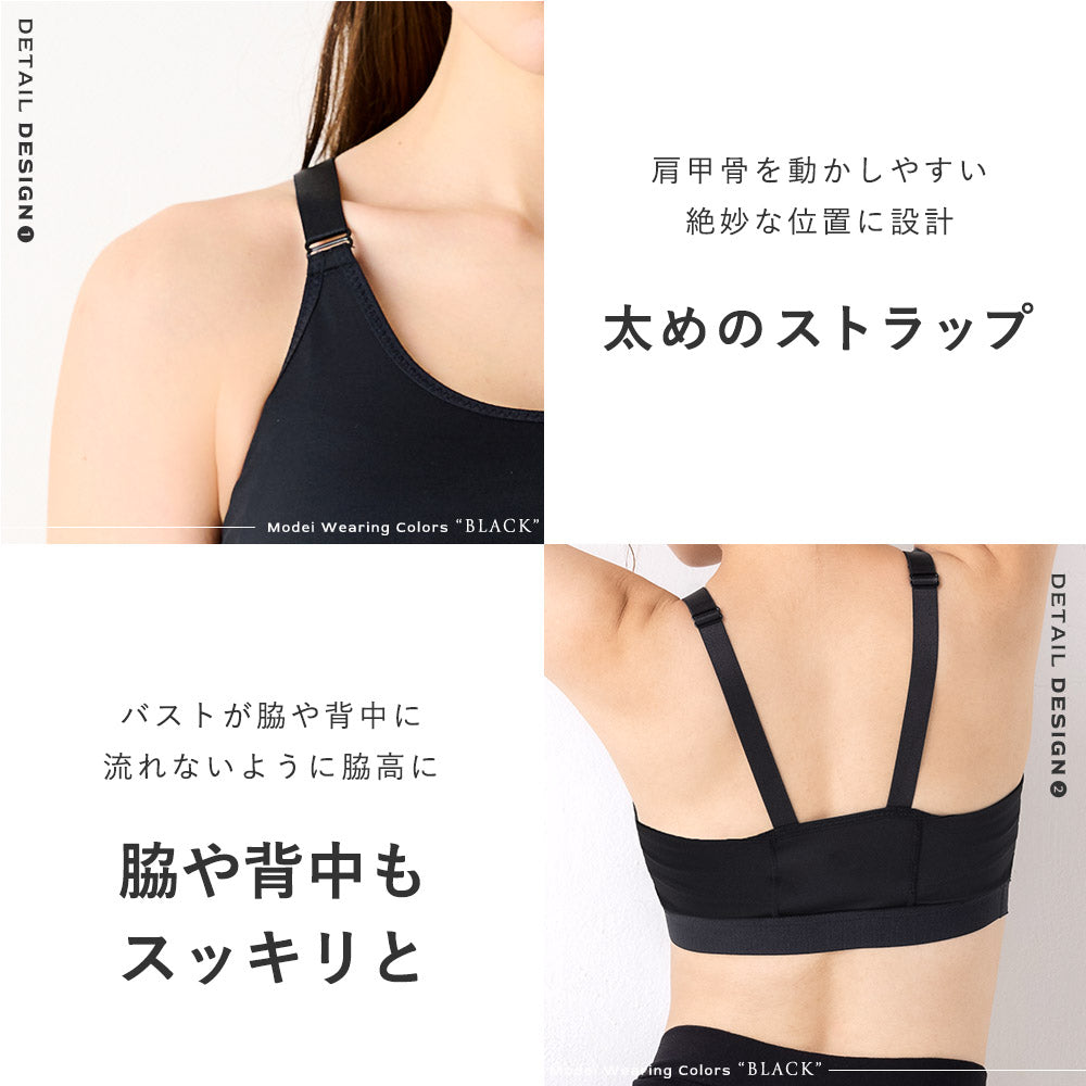 肩に食い込みにくい太めのゴム、肩甲骨を動かしやすい絶妙な位置に設計、調整可能で抜群の安定感、こだわりのストラップ。バストが脇や背中に流れないよう脇高に。スリムなウェアもスッキリ着痩せ
