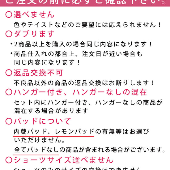 購入にあたってご注意。色、テイストなどのご要望には応えられません。2商品以上購入の場合は同じ内容になります。仕入れの都合上、注文日が近い場合も同じ内容になります。不良品以外の返品交換不可。セット内にハンガー付き、ハンガーなしが混在します。内蔵パッド、レモンパッドの有無等はお選びになれません。全てパッドなしの商品が含まれる場合があります。ショーツのみのサイズ交換はできません。