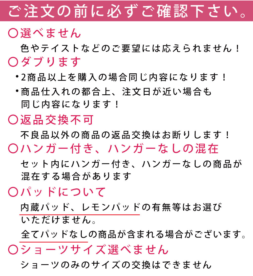 購入にあたってご注意。色、テイストなどのご要望には応えられません。2商品以上購入の場合は同じ内容になります。仕入れの都合上、注文日が近い場合も同じ内容になります。不良品以外の返品交換不可。セット内にハンガー付き、ハンガーなしが混在します。内蔵パッド、レモンパッドの有無等はお選びになれません。全てパッドなしの商品が含まれる場合があります。ショーツのみのサイズ交換はできません。
